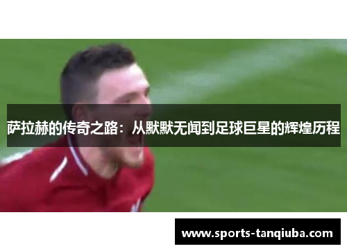 萨拉赫的传奇之路：从默默无闻到足球巨星的辉煌历程